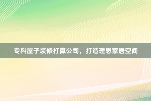 专科屋子装修打算公司，打造理思家居空间