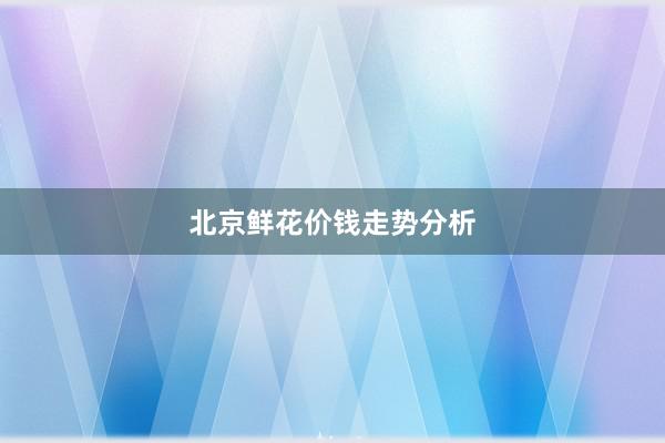 北京鲜花价钱走势分析